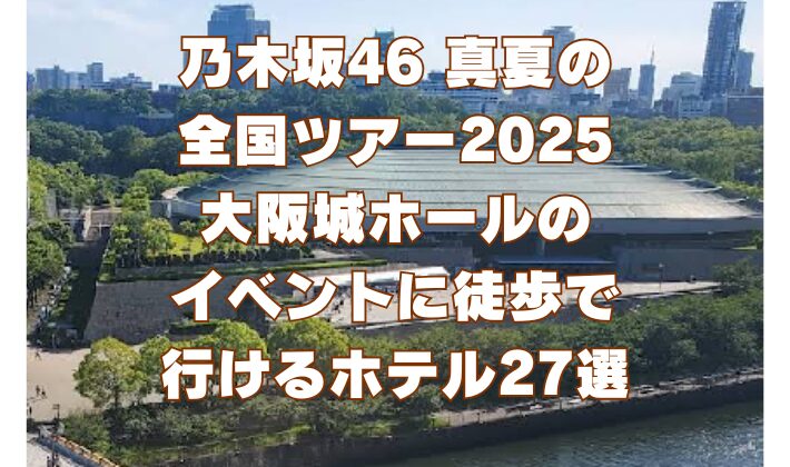 乃木坂46 真夏の 全国ツアー2025 大阪城ホールの イベントに徒歩で 行けるホテル27選