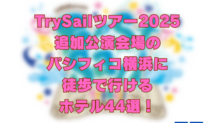 TrySailツアー2025追加公演会場のパシフィコ横浜に徒歩で行けるホテル44選！